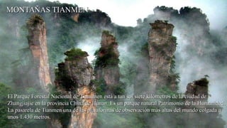MONTAÑAS TIANMENMONTAÑAS TIANMEN
El Parque Forestal Nacional de Tiannmen está a tan sol siete kilómetros de la ciudad deEl Parque Forestal Nacional de Tiannmen está a tan sol siete kilómetros de la ciudad de
Zhangjiajie en la provincia China de Hunan. Es un parque natural Patrimonio de la Humanidad.Zhangjiajie en la provincia China de Hunan. Es un parque natural Patrimonio de la Humanidad.
La pasarela de Tianmen una de las plataformas de observación más altas del mundo colgada aLa pasarela de Tianmen una de las plataformas de observación más altas del mundo colgada a
unos 1.430 metros.unos 1.430 metros.
 