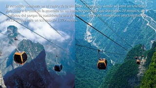 El recorrido comienza en el centro de la ciudad de Zhangjiajie donde se toma un teleféricoEl recorrido comienza en el centro de la ciudad de Zhangjiajie donde se toma un teleférico
para subir a la cima de la montaña en un hermoso recorrido que dura unos 20 minutos, elpara subir a la cima de la montaña en un hermoso recorrido que dura unos 20 minutos, el
teleférico del parque es considerado uno de los más largos del mundo con una longitud deteleférico del parque es considerado uno de los más largos del mundo con una longitud de
7,455 metros para un ascenso de 1,279 metros.7,455 metros para un ascenso de 1,279 metros.
 