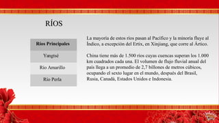 RÍOSRÍOS
La mayoría de estos ríos pasan al Pacífico y la minoría fluye al
Índico, a excepción del Ertix, en Xinjiang, que corre al Ártico.
China tiene más de 1.500 ríos cuyas cuencas superan los 1.000
km cuadrados cada una. El volumen de flujo fluvial anual del
país llega a un promedio de 2,7 billones de metros cúbicos,
ocupando el sexto lugar en el mundo, después del Brasil,
Rusia, Canadá, Estados Unidos e Indonesia.
Ríos PrincipalesRíos Principales
Yangtsé
Río Amarillo
Río Perla
 