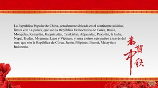 La República Popular de China, actualmente ubicada en el continente asiático,
limita con 14 países, que son la República Democrática de Corea, Rusia,
Mongolia, Kazajstán, Kirguizistán, Tayikistán, Afganistán, Pakistán, la India,
Nepal, Budán, Myanmar, Laos y Vietnam, y mira a otros seis países a través del
mar, que son la República de Corea, Japón, Filipinas, Brunei, Malaysia e
Indonesia.
 