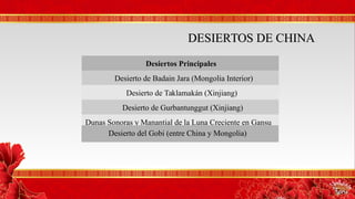 Desiertos PrincipalesDesiertos Principales
Desierto de Badain Jara (Mongolia Interior)
Desierto de Taklamakán (Xinjiang)
Desierto de Gurbantunggut (Xinjiang)
Dunas Sonoras y Manantial de la Luna Creciente en Gansu
DESIERTOS DE CHINADESIERTOS DE CHINA
Desierto del Gobi (entre China y Mongolia)
 