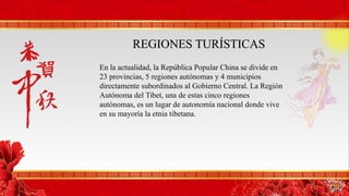 REGIONES TURÍSTICASREGIONES TURÍSTICAS
En la actualidad, la República Popular China se divide en
23 provincias, 5 regiones autónomas y 4 municipios
directamente subordinados al Gobierno Central. La Región
Autónoma del Tibet, una de estas cinco regiones
autónomas, es un lugar de autonomía nacional donde vive
en su mayoría la etnia tibetana.
 
