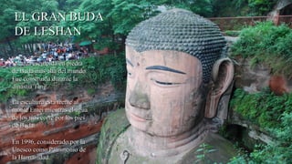 EL GRAN BUDAEL GRAN BUDA
DE LESHANDE LESHAN
Estatua esculpida en piedraEstatua esculpida en piedra
de Buda más alta del mundo.de Buda más alta del mundo.
Fue construida durante laFue construida durante la
dinastía Tang.dinastía Tang.
La escultura está frente alLa escultura está frente al
monte Emei mientras el aguamonte Emei mientras el agua
de los ríos corre por los piesde los ríos corre por los pies
de Buda.de Buda.
En 1996, considerado por laEn 1996, considerado por la
Unesco como Patrimonio deUnesco como Patrimonio de
la Humanidad.la Humanidad.
 