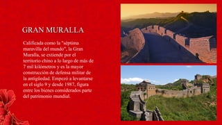 GRAN MURALLAGRAN MURALLA
Calificada como la "séptima
maravilla del mundo", la Gran
Muralla, se extiende por el
territorio chino a lo largo de más de
7 mil kilómetros y es la mayor
construcción de defensa militar de
la antigüedad. Empezó a levantarse
en el siglo 9 y desde 1987, figura
entre los bienes considerados parte
del patrimonio mundial.
 