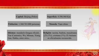 CapitalCapital: Beijing (Pekín) SuperficieSuperficie: 9.596.960 Km
MonedaMoneda: Yuan chinoPoblaciónPoblación: 1.360.763.000 personas.
ReligiónReligión: taoísta, budista, musulmana
(2%-3%), cristiana (1%). El Ateísmo
es oficialmente reconocido.
IdiomasIdiomas: mandarín (lengua oficial),
Yue (Cantonés), Wu, Minnan, Xiang,
Gan, Hakka, entre otros...
 