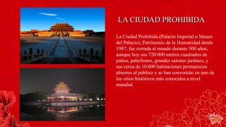La Ciudad Prohibida (Palacio Imperial o Museo
del Palacio), Patrimonio de la Humanidad desde
1987, fue cerrada al mundo durante 500 años,
aunque hoy sus 720.000 metros cuadrados de
patios, pabellones, grandes salones jardines, y
sus cerca de 10.000 habitaciones permanecen
abiertos al público y se han convertido en uno de
los sitios históricos más conocidos a nivel
mundial.
LA CIUDAD PROHIBIDALA CIUDAD PROHIBIDA
 