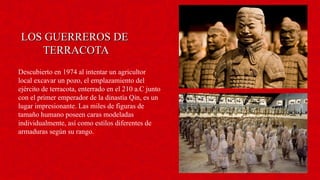 LOS GUERREROS DELOS GUERREROS DE
TERRACOTATERRACOTA
Descubierto en 1974 al intentar un agricultor
local excavar un pozo, el emplazamiento del
ejército de terracota, enterrado en el 210 a.C junto
con el primer emperador de la dinastía Qin, es un
lugar impresionante. Las miles de figuras de
tamaño humano poseen caras modeladas
individualmente, así como estilos diferentes de
armaduras según su rango.
 