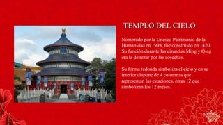 TEMPLO DEL CIELOTEMPLO DEL CIELO
Nombrado por la Unesco Patrimonio de la
Humanidad en 1998, fue construido en 1420.
Su función durante las dinastías Ming y Qing
era la de rezar por las cosechas.
Su forma redonda simboliza el cielo y en su
interior dispone de 4 columnas que
representan las estaciones, otras 12 que
simbolizan los 12 meses.
 