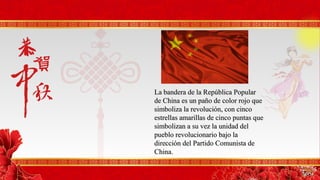 La bandera de la República PopularLa bandera de la República Popular
de China es un paño de color rojo quede China es un paño de color rojo que
simboliza la revolución, con cincosimboliza la revolución, con cinco
estrellas amarillas de cinco puntas queestrellas amarillas de cinco puntas que
simbolizan a su vez la unidad delsimbolizan a su vez la unidad del
pueblo revolucionario bajo lapueblo revolucionario bajo la
dirección del Partido Comunista dedirección del Partido Comunista de
China.China.
 