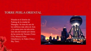 TORRE PERLA ORIENTALTORRE PERLA ORIENTAL
Situada en el distrito de
Pudong de la ciudad de
Shanghai. Se trata de uno de
los edificios más altos de Asia
y la cuarta torre de televisión
más alta del mundo por detrás
de las torres de Toronto (Torre
CN), Moscú (Torre
Ostankino) y la Tokio (Tokyo
Sky Tree).
 