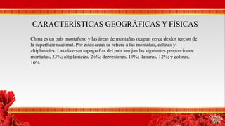 CARACTERÍSTICAS GEOGRÁFICAS Y FÍSICASCARACTERÍSTICAS GEOGRÁFICAS Y FÍSICAS
China es un país montañoso y las áreas de montañas ocupan cerca de dos tercios de
la superficie nacional. Por estas áreas se refiere a las montañas, colinas y
altiplanicies. Las diversas topografías del país arrojan las siguientes proporciones:
montañas, 33%; altiplanicies, 26%; depresiones, 19%; llanuras, 12%; y colinas,
10%
 