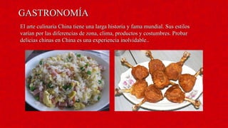 GASTRONOMÍAGASTRONOMÍA
El arte culinaria China tiene una larga historia y fama mundial. Sus estilosEl arte culinaria China tiene una larga historia y fama mundial. Sus estilos
varían por las diferencias de zona, clima, productos y costumbres. Probarvarían por las diferencias de zona, clima, productos y costumbres. Probar
delicias chinas en China es una experiencia inolvidable..delicias chinas en China es una experiencia inolvidable..
 