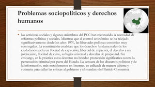 Problemas sociopolíticos y derechos
humanos
• los activistas sociales y algunos miembros del PCC han reconocido la necesidad de
reformas políticas y sociales. Mientras que el control económico se ha relejado
significativamente desde los años 1970, las libertades políticas continúan muy
restringidas. La constitución establece que los derechos fundamentales de los
ciudadanos incluyen libertad de expresión, libertad de imprenta, el derecho a un
juicio justo, libertad de culto, sufragio universal y derecho de propiedad. Sin
embargo, en la práctica estos decretos no brindan protección significativa contra la
persecución criminal por parte del Estado. La censura de los discursos políticos y de
la información, más notablemente en Internet, es utilizada de manera abierta y
rutinaria para callar las críticas al gobierno y el mandato del Partido Comunista
 
