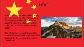 Tibet
Tibet is the highest region on earth and
an autonomous area from China. It is a
very important area for Bhuddists all
over the world and was home to the
Dalai Lama until the Chinese invaded in
1906.
The Tibetan government is now exiled
but maintains that Tibet is a free country
because the Chinese took the country
unlawfully.
 
