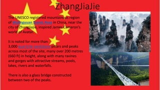 ZhangJiaJie
The UNESCO registered mountainous region
of Wulingyuan Scenic Area in China, near the
city of Zhangjiajie, inspired James Cameron’s
world of Avatar.
It is noted for more than
3,000 quartzite sandstone pillars and peaks
across most of the site, many over 200 metres
(660 ft) in height, along with many ravines
and gorges with attractive streams, pools,
lakes, rivers and waterfalls.
There is also a glass bridge constructed
between two of the peaks.
 