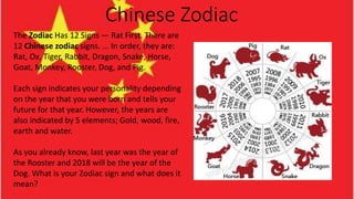 Chinese Zodiac
The Zodiac Has 12 Signs — Rat First. There are
12 Chinese zodiac signs. ... In order, they are:
Rat, Ox, Tiger, Rabbit, Dragon, Snake, Horse,
Goat, Monkey, Rooster, Dog, and Pig.
Each sign indicates your personality depending
on the year that you were born and tells your
future for that year. However, the years are
also indicated by 5 elements; Gold, wood, fire,
earth and water.
As you already know, last year was the year of
the Rooster and 2018 will be the year of the
Dog. What is your Zodiac sign and what does it
mean?
 