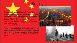 Beijing
The Capital city of China holds some of it’s
most interesting tourist destinations. Inside
you can find the Forbidden City, Tianamen
Square, The Birds nest and the Summer
Palace. You can also easily reach the Great
Wall from Beijing.
Due to it’s population, Beijing has one of the
worst levels of pollution in the world and the
city is usually surrounded by a thick layer of
smog.
 