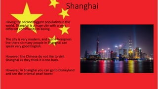 Shanghai
Having the second biggest population in the
world, Shanghai is a huge city with a very
different community to Beiing.
The city is very modern, and many foreigners
live there so many people in Shanghai can
speak very good English.
However, the Chinese do not like to visit
Shanghai as they think it is too busy.
However, in Shanghai you can go to Disneyland
and see the oriental pearl tower.
 