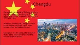 Chengdu
Chengdu is the capital of Sichaun province,
one of the biggest provinces in China and
is home to 15 million people. It is also over
2000 years old.
However, modern day Chengdu is very
industrialised making it seem more
modern than traditional Chinese.
Chengdu is mostly famous for the work
that is done round the area with the
conservation of Pandas.
 