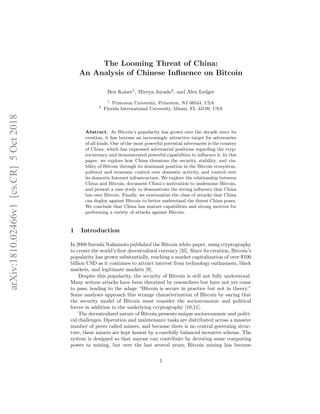 The Looming Threat of China:
An Analysis of Chinese Inﬂuence on Bitcoin
Ben Kaiser1
, Mireya Jurado2
, and Alex Ledger
1
Princeton University, Princeton, NJ 08544, USA
2
Florida International University, Miami, FL 33199, USA
Abstract. As Bitcoin’s popularity has grown over the decade since its
creation, it has become an increasingly attractive target for adversaries
of all kinds. One of the most powerful potential adversaries is the country
of China, which has expressed adversarial positions regarding the cryp-
tocurrency and demonstrated powerful capabilities to inﬂuence it. In this
paper, we explore how China threatens the security, stability, and via-
bility of Bitcoin through its dominant position in the Bitcoin ecosystem,
political and economic control over domestic activity, and control over
its domestic Internet infrastructure. We explore the relationship between
China and Bitcoin, document China’s motivation to undermine Bitcoin,
and present a case study to demonstrate the strong inﬂuence that China
has over Bitcoin. Finally, we systematize the class of attacks that China
can deploy against Bitcoin to better understand the threat China poses.
We conclude that China has mature capabilities and strong motives for
performing a variety of attacks against Bitcoin.
1 Introduction
In 2008 Satoshi Nakamoto published the Bitcoin white paper, using cryptography
to create the world’s ﬁrst decentralized currency [35]. Since its creation, Bitcoin’s
popularity has grown substantially, reaching a market capitalization of over $100
billion USD as it continues to attract interest from technology enthusiasts, black
markets, and legitimate markets [9].
Despite this popularity, the security of Bitcoin is still not fully understood.
Many serious attacks have been theorized by researchers but have not yet come
to pass, leading to the adage “Bitcoin is secure in practice but not in theory.”
Some analyses approach this strange characterization of Bitcoin by saying that
the security model of Bitcoin must consider the socioeconomic and political
forces in addition to the underlying cryptography [10,11].
The decentralized nature of Bitcoin presents unique socioeconomic and politi-
cal challenges. Operation and maintenance tasks are distributed across a massive
number of peers called miners, and because there is no central governing struc-
ture, these miners are kept honest by a carefully balanced incentive scheme. The
system is designed so that anyone can contribute by devoting some computing
power to mining, but over the last several years, Bitcoin mining has become
1
arXiv:1810.02466v1[cs.CR]5Oct2018
 