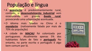 População e língua
• A população é predominantemente rural,
contudo, o desenvolvimento industrial vem
ocasionando um grande êxodo rural,
provocando uma urbanização acentuada.
• O idioma mais falados na China é o
mandarim (nativamente falado por mais de
70% da população)
• A cidade de MACAU foi colonizada por
portugueses. Atualmente apenas 5% dos
habitantes falam de fato o português No
entanto, na parte escrita o português é algo
bem comum por lá.
 