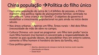 China população Política do filho único
• Com uma população de cerca de 1,4 bilhões de pessoas, a China
mantém uma política rígida de planejamento familiar, centrada no
conceito de “uma criança por família”. O objetivo do governo é
estabilizar o crescimento populacional no país ainda no início deste
século.
• Nas áreas urbanas – Apenas um filho. Àreas rurais – Até dois filhos
(necessidade de mão de obre no campo;
• Cultura Chinesa: um casal ao programar um filho tem prefer~encia
num filho homem (no homem é concentrado a responsabilidade de
manter os pais quando idosos, de possibilitar-lhes em enterro solene,
somente o filho homem é herdeiro do bens da família, etc);
• Essa política gerou:
• Abortos, abandonos de crianças e morte de meninas recém nascidas
• Esterilização em Massa
• Êxodo Rural
 