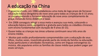 A educação na China
• O governo chinês, em 1986 estabeleceu uma meta de logo prazo de fornecer
educação básica obrigatória de nove anos para todas as crianças de 6-15 anos;
se comprometendo a fornecer educação de nove anos completamente de
graça, incluindo livros didáticos e taxas
• Em 2006 conseguiu atingir a essa meta e avançou sua meta, colocando a
educação básica como obrigatória e gratuita para todos os cidadãos chineses,
com ensino fundamental com duração de 9 anos (6-15).
• Quase todas as crianças nas áreas urbanas continuam seus três anos do
ensino médio.
• Muitos pais estão profundamente comprometidos com a educação de seus
filhos, muitas vezes, investindo grande parte da renda da família na educação.
Aulas particulares e atividades recreativas, como em línguas estrangeiras ou
música, são populares entre as famílias de classe média que podem pagar por
esses serviços.
 
