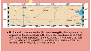 • Rio Amarelo, também conhecido como Huang He, é o segundo mais
longo rio da China, medindo 5.464 Km, e tem uma bacia de 752 000
Km2. É de grande importância para economia chinesa pois o seu vale
tem terras férteis, bons pastos e importantes jazidas minerais. Foi
nesse rio que a civilização chinesa começou
 