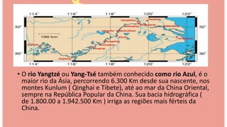 • O rio Yangtzé ou Yang-Tsé também conhecido como rio Azul, é o
maior rio da Ásia, percorrendo 6.300 Km desde sua nascente, nos
montes Kunlum ( Qinghai e Tibete), até ao mar da China Oriental,
sempre na República Popular da China. Sua bacia hidrográfica (
de 1.800.00 a 1.942.500 Km ) irriga as regiões mais férteis da
China.
 