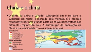 China e o clima
• O clima da China é variado, subtropical em o sul para o
subártico em Norte, e marcada pela monção. É a monção
responsável por uma grande parte da chuva psicografada por
diferentes regiões do país. A distribuição da população da
China está relacionada com as áreas climáticas
Equatorial
Tropical úmido
Tropical seco
Desértico
Continental
Mediterrâneo
Polar
Alta montanha
Clima Frio
Clima Temperado
Clima Quente
 