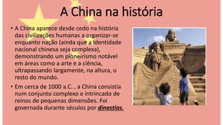 • A China aparece desde cedo na história
das civilizações humanas a organizar-se
enquanto nação (ainda que a identidade
nacional chinesa seja complexa),
demonstrando um pioneirismo notável
em áreas como a arte e a ciência,
ultrapassando largamente, na altura, o
resto do mundo.
• Em cerca de 1000 a.C. , a China consistia
num conjunto complexo e intrincado de
reinos de pequenas dimensões. Foi
governada durante séculos por dinastias.
A China na história
 