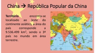 China  República Popular da China
Território encontra-se
localizado ao leste do
continente asiático, a área do
país corresponde a
9.536.499 km2, sendo o 3º
país no mundo em área
terrestre.
 