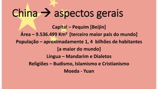 China  aspectos gerais
Capital – Pequim [Beijin]
Área – 9.536.499 Km2 [terceiro maior país do mundo]
População – aproximadamente 1, 4 bilhões de habitantes
[a maior do mundo]
Língua – Mandarim e Dialetos
Religiões – Budismo, Islamismo e Cristianismo
Moeda - Yuan
 