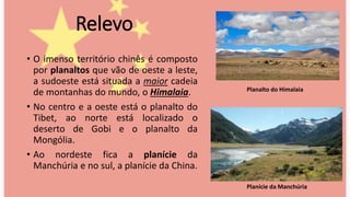 Relevo
• O imenso território chinês é composto
por planaltos que vão de oeste a leste,
a sudoeste está situada a maior cadeia
de montanhas do mundo, o Himalaia.
• No centro e a oeste está o planalto do
Tibet, ao norte está localizado o
deserto de Gobi e o planalto da
Mongólia.
• Ao nordeste fica a planície da
Manchúria e no sul, a planície da China.
Planalto do Himalaia
Planície da Manchúria
 