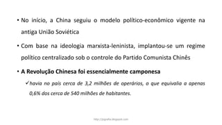 • No início, a China seguiu o modelo político-econômico vigente na
antiga União Soviética
• Com base na ideologia marxista-leninista, implantou-se um regime
político centralizado sob o controle do Partido Comunista Chinês
• A Revolução Chinesa foi essencialmente camponesa
havia no país cerca de 3,2 milhões de operários, o que equivalia a apenas
0,6% dos cerca de 540 milhões de habitantes.
http://jografia.blogspot.com
 