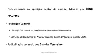 • Fortalecimento da oposição dentro do partido, liderada por DENG
XIAOPING
• Revolução Cultural
• “corrigir” os rumos do partido; combater o modelo soviético
• A RC foi uma tentativa de Mao de reverter a crise gerada pelo Grande Salto.
• Radicalização por meio dos Guardas Vermelhos.
http://jografia.blogspot.com
 