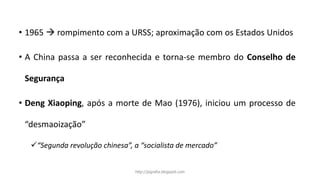 • 1965  rompimento com a URSS; aproximação com os Estados Unidos
• A China passa a ser reconhecida e torna-se membro do Conselho de
Segurança
• Deng Xiaoping, após a morte de Mao (1976), iniciou um processo de
“desmaoização”
“Segunda revolução chinesa”, a “socialista de mercado”
http://jografia.blogspot.com
 