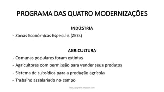 PROGRAMA DAS QUATRO MODERNIZAÇÕES
INDÚSTRIA
- Zonas Econômicas Especiais (ZEEs)
AGRICULTURA
- Comunas populares foram extintas
- Agricultores com permissão para vender seus produtos
- Sistema de subsídios para a produção agrícola
- Trabalho assalariado no campo
http://jografia.blogspot.com
 