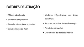 FATORES DE ATRAÇÃO
• Mão de obra barata
• Sindicatos são proibidos
• Redução e isenção de impostos
• Desvalorização do Yuan
• Moderna infraestrutura nas áreas
industriais
• Recursos naturais e fontes de energia
• Permissão para poluir
• Crescimento do mercado interno
 