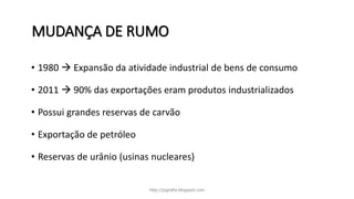 MUDANÇA DE RUMO
• 1980  Expansão da atividade industrial de bens de consumo
• 2011  90% das exportações eram produtos industrializados
• Possui grandes reservas de carvão
• Exportação de petróleo
• Reservas de urânio (usinas nucleares)
http://jografia.blogspot.com
 