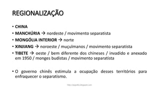 REGIONALIZAÇÃO
• CHINA
• MANCHÚRIA  nordeste / movimento separatista
• MONGÓLIA INTERIOR  norte
• XINJIANG  noroeste / muçulmanos / movimento separatista
• TIBETE  oeste / bem diferente dos chineses / invadido e anexado
em 1950 / monges budistas / movimento separatista
• O governo chinês estimula a ocupação desses territórios para
enfraquecer o separatismo.
http://jografia.blogspot.com
 