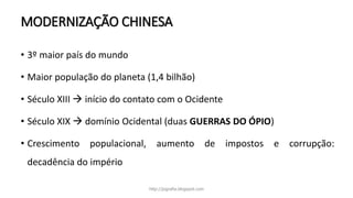MODERNIZAÇÃO CHINESA
• 3º maior país do mundo
• Maior população do planeta (1,4 bilhão)
• Século XIII  início do contato com o Ocidente
• Século XIX  domínio Ocidental (duas GUERRAS DO ÓPIO)
• Crescimento populacional, aumento de impostos e corrupção:
decadência do império
http://jografia.blogspot.com
 