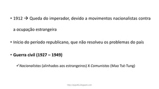 • 1912  Queda do imperador, devido a movimentos nacionalistas contra
a ocupação estrangeira
• Início do período republicano, que não resolveu os problemas do país
• Guerra civil (1927 – 1949)
Nacionalistas (alinhados aos estrangeiros) X Comunistas (Mao Tsé-Tung)
http://jografia.blogspot.com
 