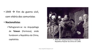 • 1949  Fim da guerra civil,
com vitória dos comunistas
• Nacionalistas
Refugiaram-se no Arquipélago
de Taiwan (Formosa), onde
fundaram a República da China,
capitalista. • Mao Tsé-Tung proclama a criação da
República Popular da China em 1949.
http://jografia.blogspot.com
 