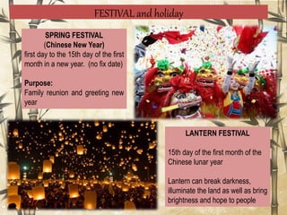 FESTIVAL and holiday
SPRING FESTIVAL
(Chinese New Year)
first day to the 15th day of the first
month in a new year. (no fix date)
Purpose:
Family reunion and greeting new
year
LANTERN FESTIVAL
15th day of the first month of the
Chinese lunar year
Lantern can break darkness,
illuminate the land as well as bring
brightness and hope to people
 