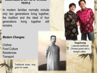 MODERNIZED LIFESTYLE OF CHINESE
PEOPLE
In modern families normally include
only two generations living together,
the tradition and the ideal of four
generations living together still
remains.
Modern Changes:
Clothes
Food Culture
Residences
Transport
Traditional loose, long
gown for males
Tangzhuang
( pseudo-traditional
Chinese jacket with a
straight collar)
 