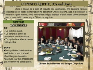 CHINESEETIQUETTE , Do’s and Don’ts
China is known as a state of etiquette and ceremonies. The traditional Chinese
etiquettes can let people to know about the daily life of Chinese in China. Also, it is necessary to
behave in a good manner, avoid ban manner and pay attention to the Chinese taboos when you
plan to have a visit or even stay in China for a long time.
GREETINGS
DO:
Do greet others by using a
handshake or a nod
Do address seniority. (Mr/Ms)
Do address the eldest or most
senior person first.
DON’TS:
Don’t offer too firm of a
handshake. (too firm is
aggression)
Don’t go straight for a hug.
Don’t address elders using ‘ni
hao’ (/nee haow/)
Greeting and Hand Gesture
TABLE MANNERS
DO:
Do join in on toasts.
Do sample all dishes at
banquets or formal occasions.
Do tap the table when someone
refills your tea
DON’T:
Don’t put bones, seeds or other
inedible into in your rice bowl.
Don’t tap your chopsticks.
Don’t use your own chopsticks to
pick food from the central dishes.
Chinese Table Manners and Using of Chopsticks
 