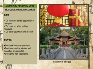 GIVING AND RECEIVING GIFTS
DO:
Do Present and receive things
with both hands.
Do refuse a gift a number of
times before accepting it.
Do gift small items.
(appreciative)
DON’T:
Don’t be too eager to unwrap your
gift.
Don’t wrap gifts using black or
white wrapping paper.
Choose festive colors, such as red,
instead.
Don’t gift clocks or other
symbolic items. (related to the
number four are associated with
death in China)
MOSQUES AND ISLAMIC AREAS
DO’S:
Do maintain gender separation in
mosques.
Do cover up when visiting
mosques.
Do cover your head with a scarf.
DON’TS:
Don’t ask sensitive questions.
Don’t assume that alcohol and
cigarettes are permitted.
Don't bring non-halal items.
Gifts
Xi'an Great Mosque
 