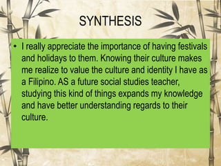SYNTHESIS
• I really appreciate the importance of having festivals
and holidays to them. Knowing their culture makes
me realize to value the culture and identity I have as
a Filipino. AS a future social studies teacher,
studying this kind of things expands my knowledge
and have better understanding regards to their
culture.
 