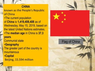 Flag of China
CHINA
known as the People's Republic
of China
•The current population
of China is 1,419,408,408 as of
Wednesday, May 15, 2019, based on
the latest United Nations estimates.
•The median age in China is 37.3
years.
Communist state
•Geography
The greater part of the country is
mountainous
•Capital
Beijing, 15.594 million
 